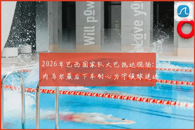 2026年巴西国家队大巴抵达现场：内马尔最后下车耐心为守候球迷逐一签名