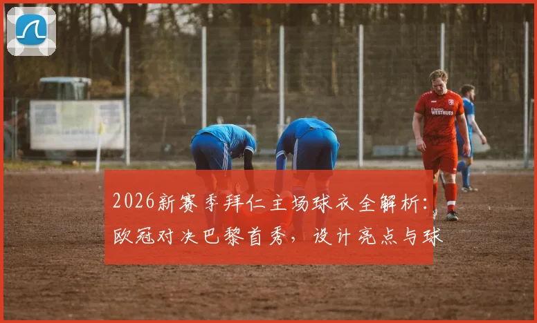 2026新赛季拜仁主场球衣全解析：欧冠对决巴黎首秀，设计亮点与球迷购买指南