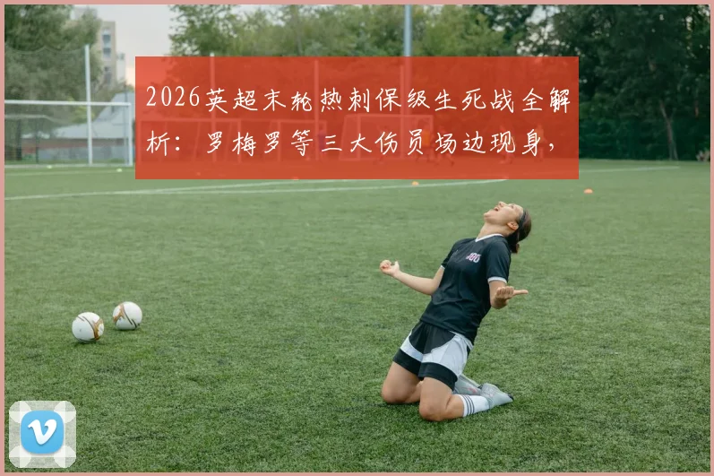 2026英超末轮热刺保级生死战全解析：罗梅罗等三大伤员场边现身，伤病情况与出战前景深度分析