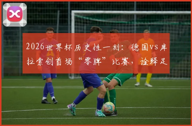 2026世界杯历史性一刻：德国vs库拉索创首场“零牌”比赛，诠释足球场上的纯粹友谊