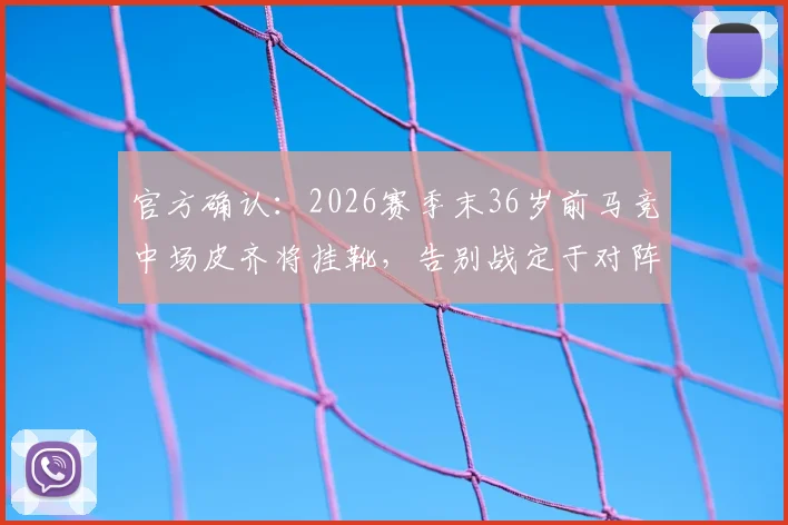 官方确认：2026赛季末36岁前马竞中场皮齐将挂靴，告别战定于对阵本菲卡