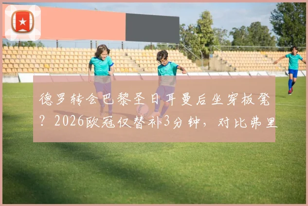 德罗转会巴黎圣日耳曼后坐穿板凳？2026欧冠仅替补3分钟，对比弗里克时期处境引热议