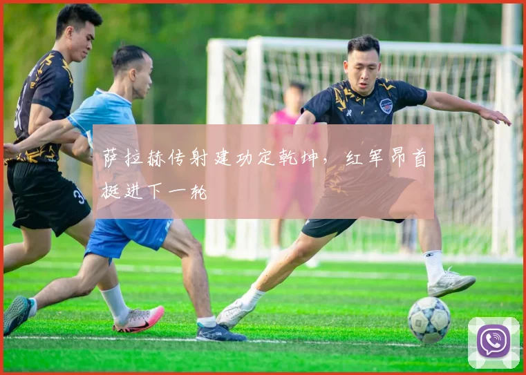 萨拉赫传射建功定乾坤，红军昂首挺进下一轮