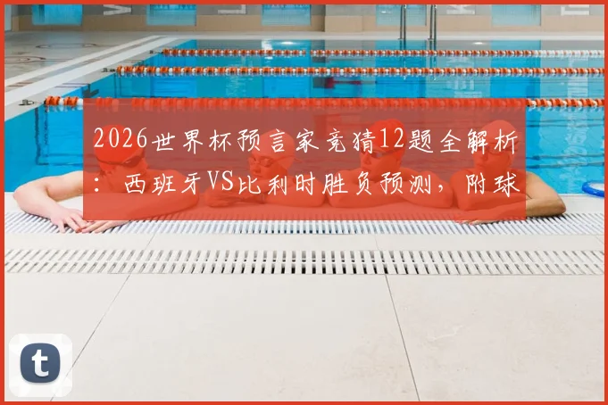 2026世界杯预言家竞猜12题全解析：西班牙VS比利时胜负预测，附球队阵容实力深度解读
