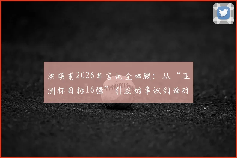 洪明甫2026年言论全回顾：从“亚洲杯目标16强”引发的争议到面对舆论压力的真实回应与球队现状分析
