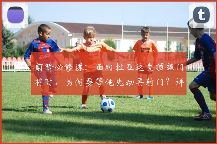 前锋必修课：面对拉亚这类顶级门将时，为何要等他先动再射门？详解射门时机选择与心理博弈
