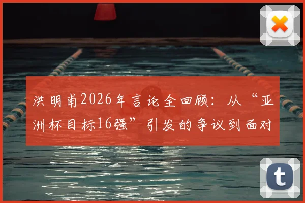 洪明甫2026年言论全回顾：从“亚洲杯目标16强”引发的争议到面对舆论压力的真实回应与球队现状分析