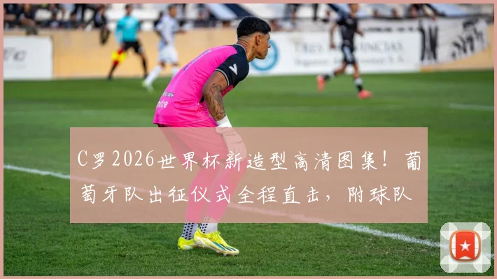 C罗2026世界杯新造型高清图集！葡萄牙队出征仪式全程直击，附球队训练备战最新动态