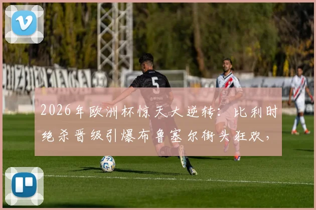 2026年欧洲杯惊天大逆转：比利时绝杀晋级引爆布鲁塞尔街头狂欢，深度解析制胜关键球