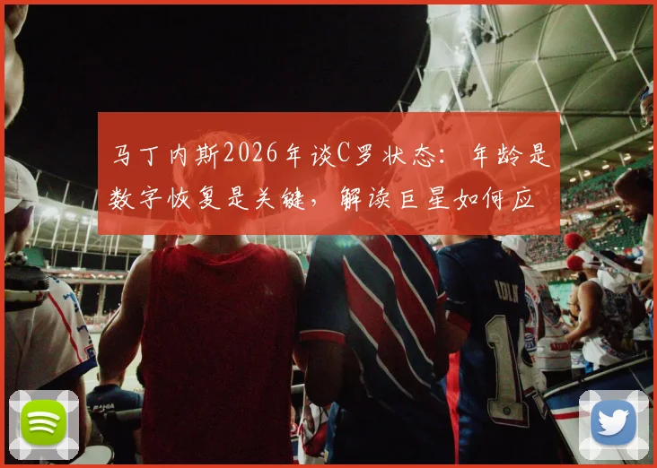 马丁内斯2026年谈C罗状态：年龄是数字恢复是关键，解读巨星如何应对高强度赛程