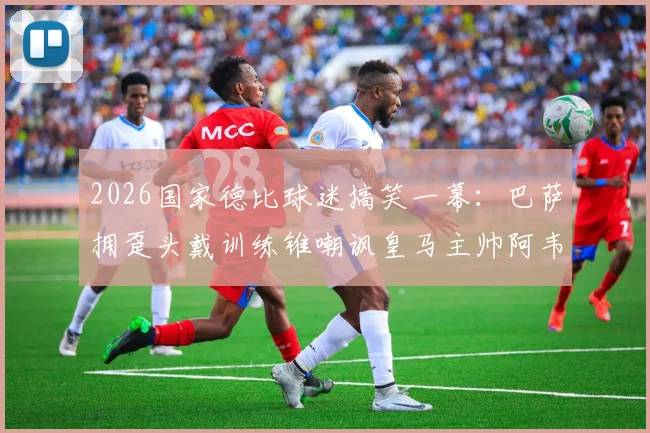 2026国家德比球迷搞笑一幕：巴萨拥趸头戴训练锥嘲讽皇马主帅阿韦洛亚，揭秘背后故事