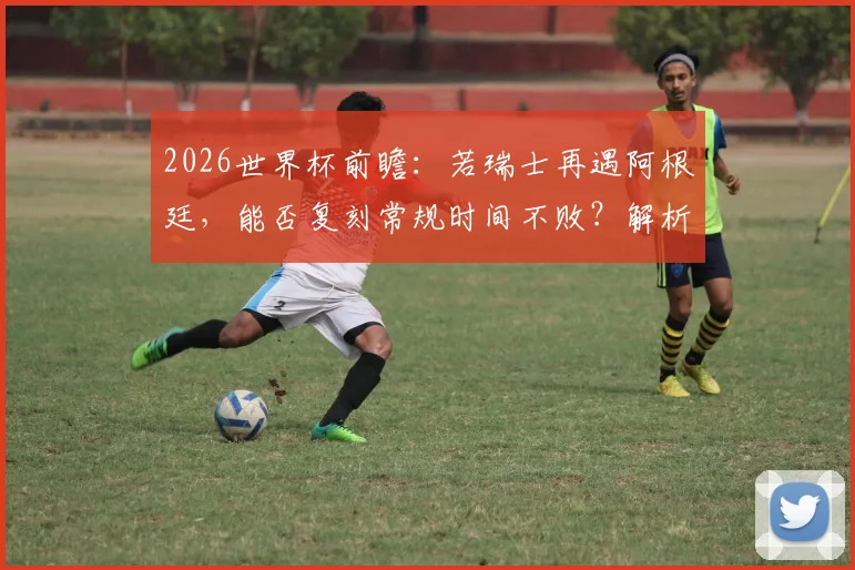 2026世界杯前瞻：若瑞士再遇阿根廷，能否复刻常规时间不败？解析其连续六场不败秘诀与小组赛前景