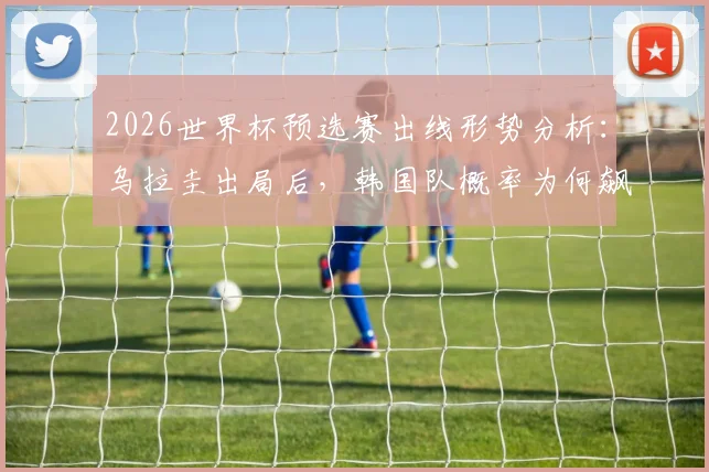 2026世界杯预选赛出线形势分析：乌拉圭出局后，韩国队概率为何飙升？亚洲球队谁还有戏？