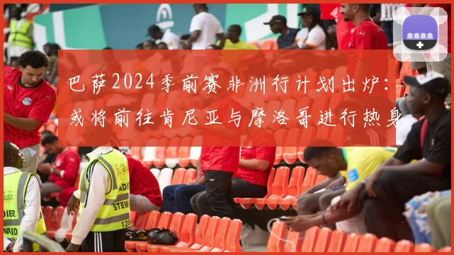 巴萨2024季前赛非洲行计划出炉：或将前往肯尼亚与摩洛哥进行热身赛，详解其行程意义与对手猜想