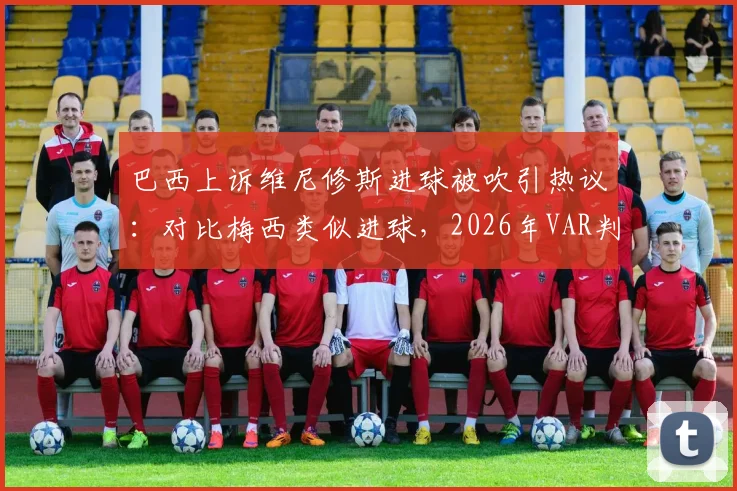 巴西上诉维尼修斯进球被吹引热议：对比梅西类似进球，2026年VAR判罚标准再成焦点