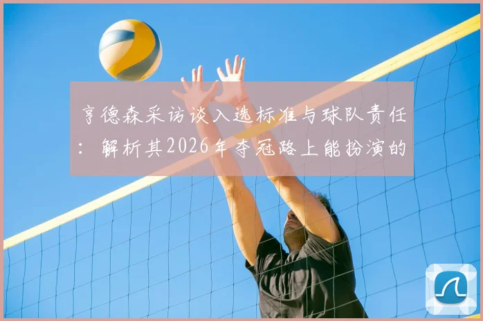 亨德森采访谈入选标准与球队责任：解析其2026年夺冠路上能扮演的关键角色与作用