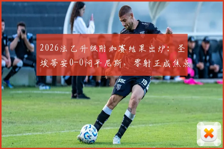 2026法乙升级附加赛结果出炉：圣埃蒂安0-0闷平尼斯，零射正成焦点，升级悬念留次回合