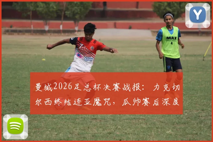 曼城2026足总杯决赛战报:力克切尔西终结连亚魔咒,瓜帅赛后深度解读