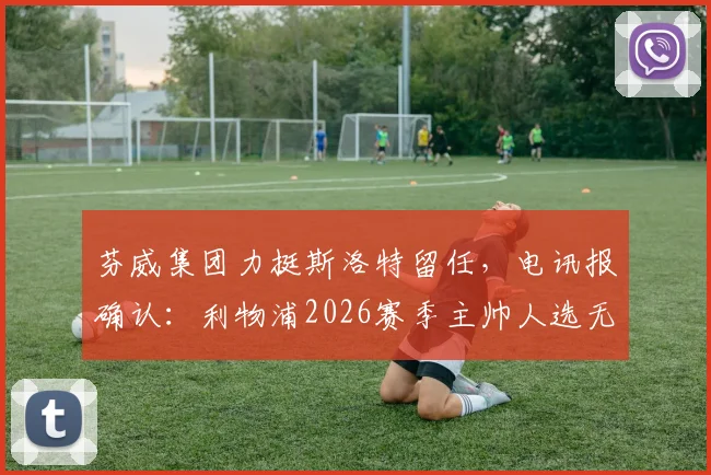 芬威集团力挺斯洛特留任，电讯报确认：利物浦2026赛季主帅人选无悬念