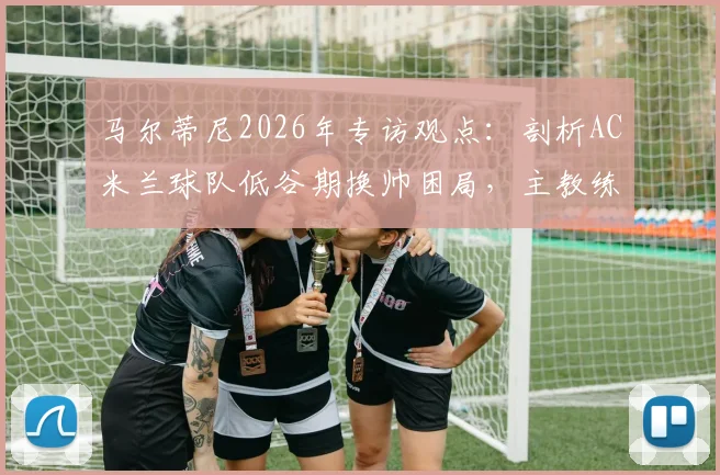 马尔蒂尼2026年专访观点：剖析AC米兰球队低谷期换帅困局，主教练责任与俱乐部决策如何划分