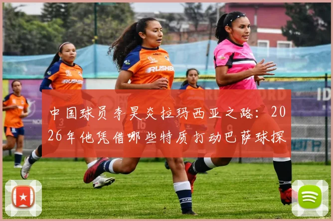 中国球员李昊炎拉玛西亚之路：2026年他凭借哪些特质打动巴萨球探？技术分析与成长背景全解