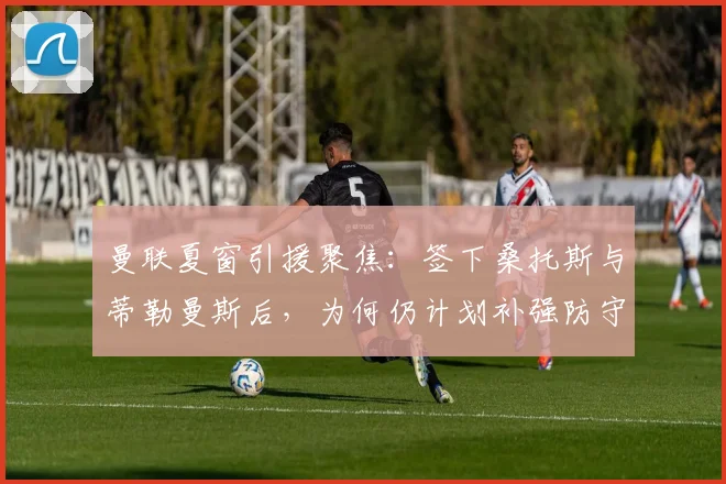 曼联夏窗引援聚焦：签下桑托斯与蒂勒曼斯后，为何仍计划补强防守型中场？2026阵容解析