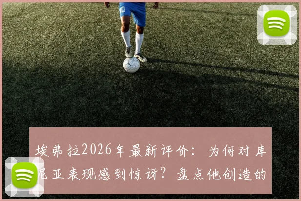 埃弗拉2026年最新评价：为何对库尼亚表现感到惊讶？盘点他创造的关键机会与战术价值