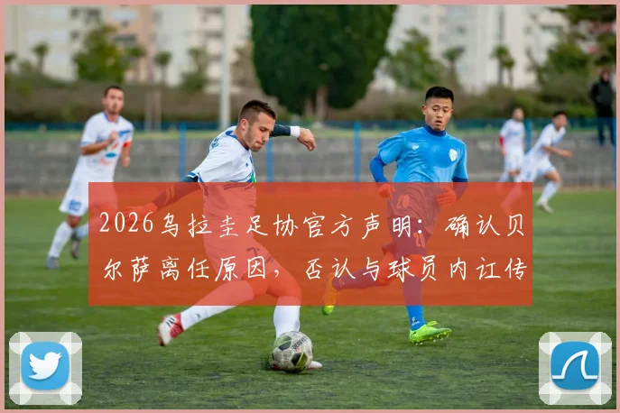 2026乌拉圭足协官方声明：确认贝尔萨离任原因，否认与球员内讧传闻，新帅人选引关注