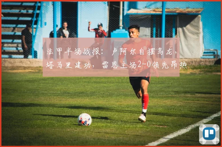 法甲半场战报：卢阿尔自摆乌龙，塔马里建功，雷恩主场2-0领先昂热