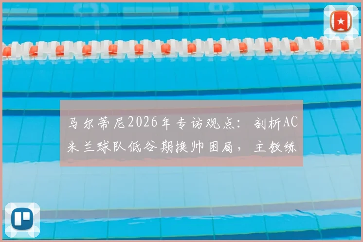 马尔蒂尼2026年专访观点：剖析AC米兰球队低谷期换帅困局，主教练责任与俱乐部决策如何划分