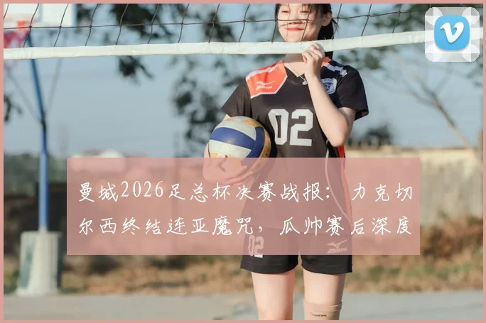 曼城2026足总杯决赛战报：力克切尔西终结连亚魔咒，瓜帅赛后深度解读