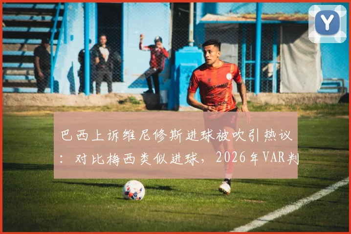 巴西上诉维尼修斯进球被吹引热议：对比梅西类似进球，2026年VAR判罚标准再成焦点