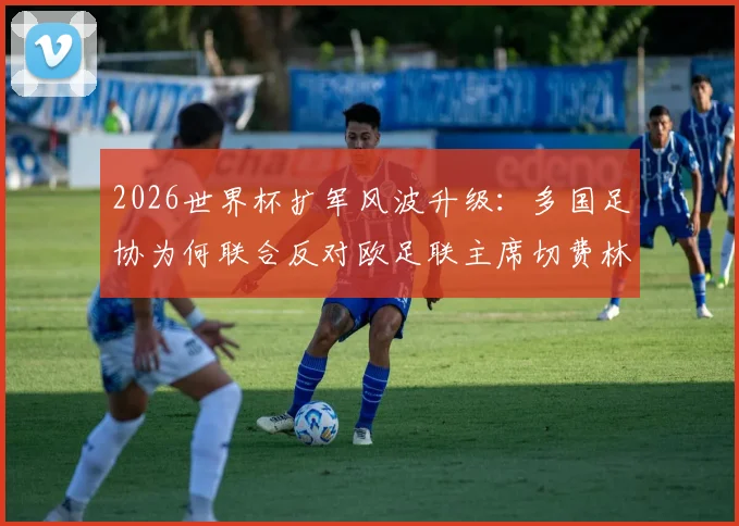 2026世界杯扩军风波升级：多国足协为何联合反对欧足联主席切费林？附详细原因解读与影响分析