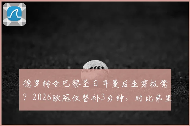 德罗转会巴黎圣日耳曼后坐穿板凳？2026欧冠仅替补3分钟，对比弗里克时期处境引热议