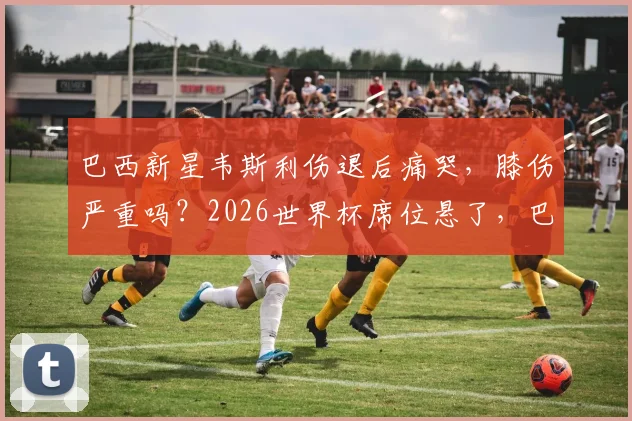 巴西新星韦斯利伤退后痛哭，膝伤严重吗？2026世界杯席位悬了，巴西队教练组紧急评估
