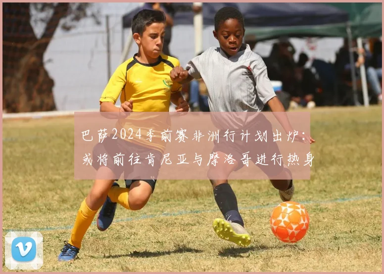 巴萨2024季前赛非洲行计划出炉：或将前往肯尼亚与摩洛哥进行热身赛，详解其行程意义与对手猜想