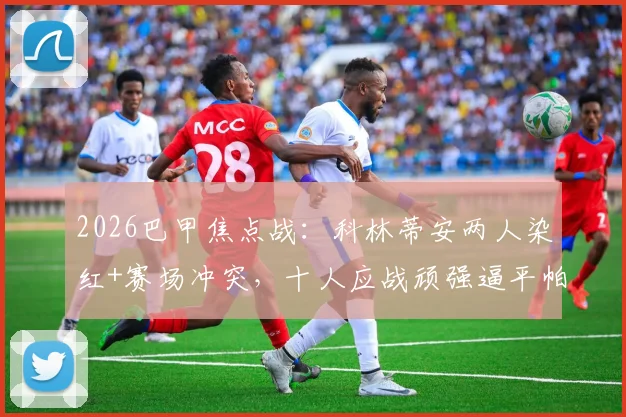 2026巴甲焦点战：科林蒂安两人染红+赛场冲突，十人应战顽强逼平帕尔梅拉斯