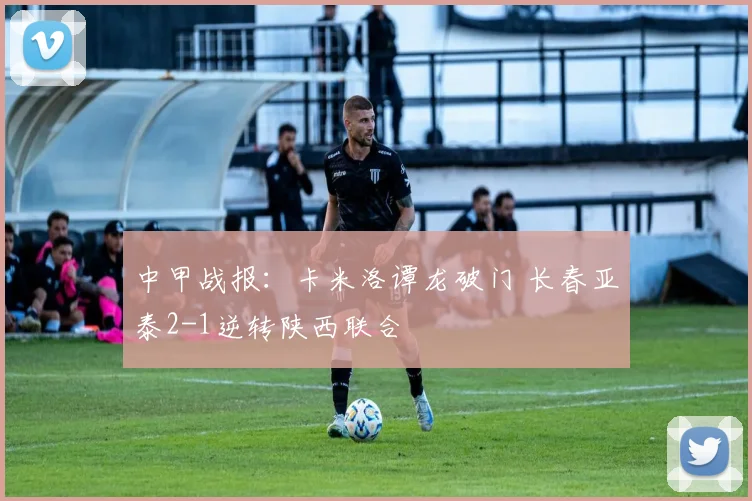 中甲战报：卡米洛谭龙破门 长春亚泰2-1逆转陕西联合