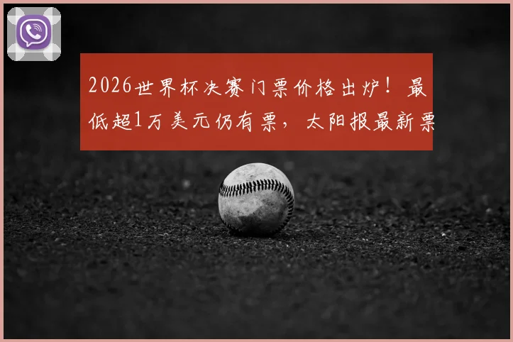 2026世界杯决赛门票价格出炉！最低超1万美元仍有票，太阳报最新票务情况深度分析