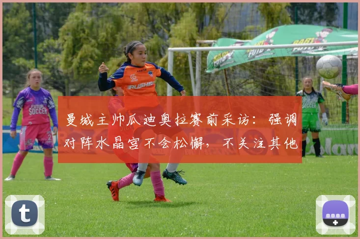 曼城主帅瓜迪奥拉赛前采访：强调对阵水晶宫不会松懈，不关注其他球队2026年赛果，解析英超争冠关键心态