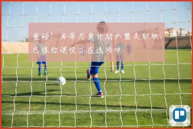 重磅!库蒂尼奥计划加盟美职联,巴媒称退役亦在选项中