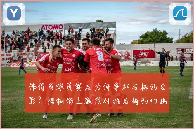 佛得角球员赛后为何争相与梅西合影？揭秘场上激烈对抗后梅西的幽默回应与球星风范