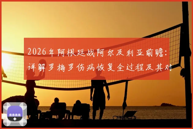 2026年阿根廷战阿尔及利亚前瞻：详解罗梅罗伤病恢复全过程及其对后防关键影响