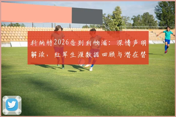 科纳特2026告别利物浦：深情声明解读，红军生涯数据回顾与潜在替代者分析