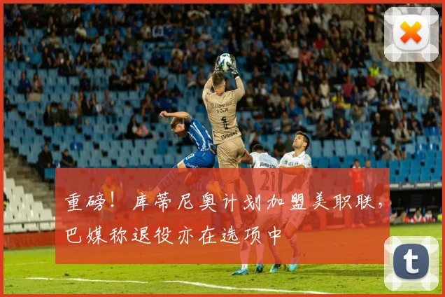 重磅！库蒂尼奥计划加盟美职联，巴媒称退役亦在选项中