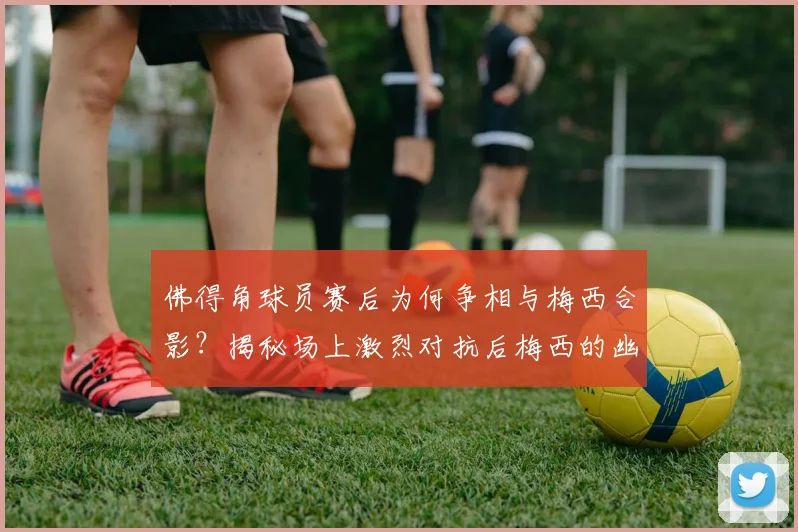 佛得角球员赛后为何争相与梅西合影?揭秘场上激烈对抗后梅西的幽默回应与球星风范