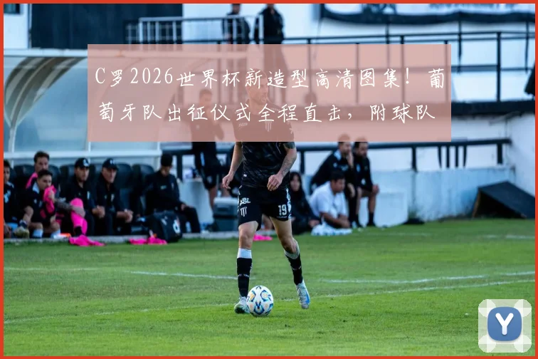 C罗2026世界杯新造型高清图集！葡萄牙队出征仪式全程直击，附球队训练备战最新动态