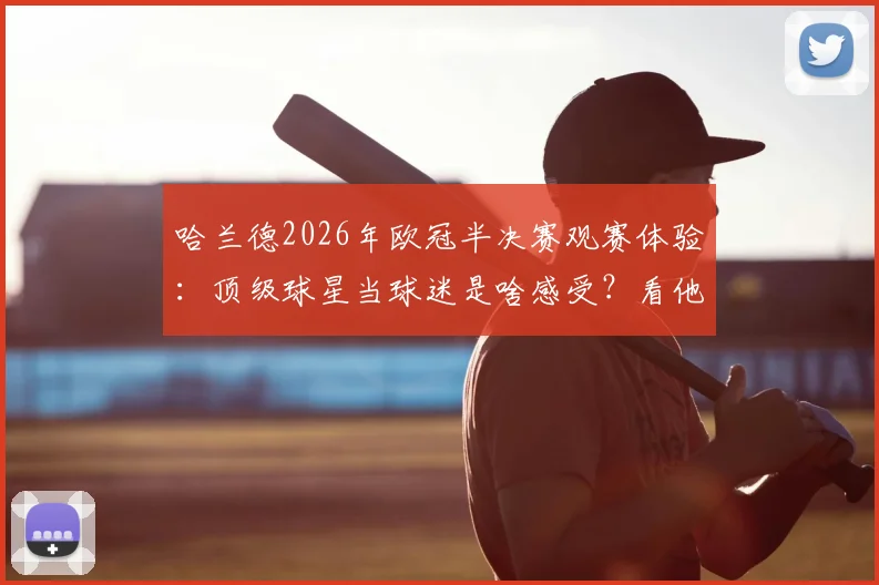 哈兰德2026年欧冠半决赛观赛体验：顶级球星当球迷是啥感受？看他晒出的现场照片与“心向往之”的深意