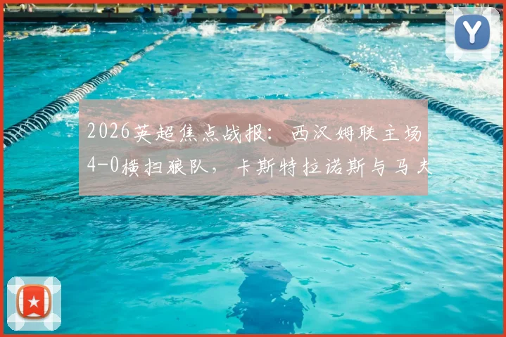 2026英超焦点战报：西汉姆联主场4-0横扫狼队，卡斯特拉诺斯与马夫罗帕诺斯双响建功，附全场关键数据解析
