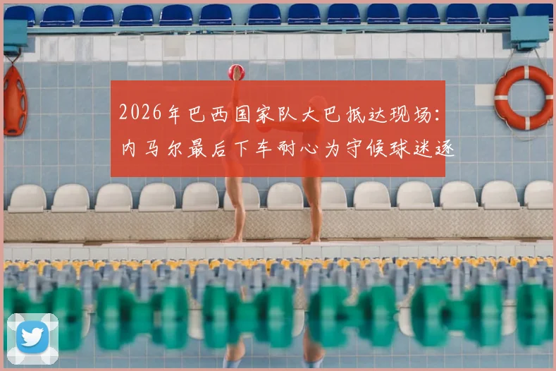 2026年巴西国家队大巴抵达现场:内马尔最后下车耐心为守候球迷逐一签名